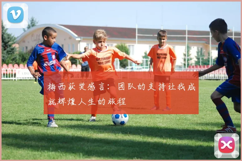 梅西获奖感言：团队的支持让我成就辉煌人生的旅程