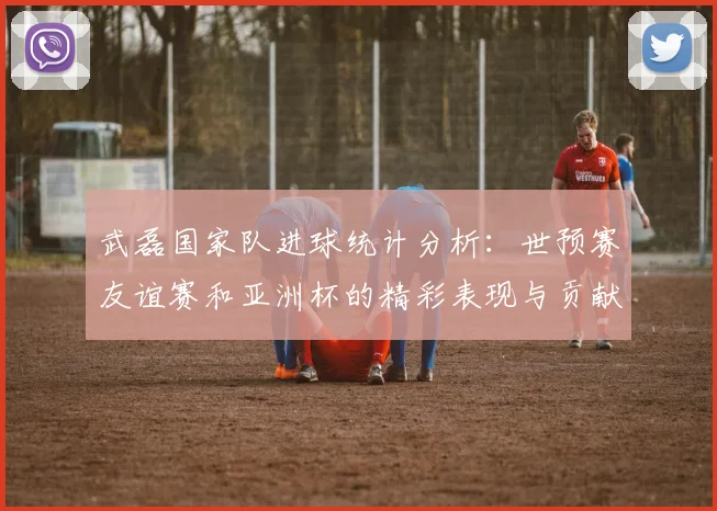 武磊国家队进球统计分析：世预赛友谊赛和亚洲杯的精彩表现与贡献