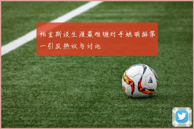 帕金斯谈生涯最难缠对手姚明排第一引发热议与讨论