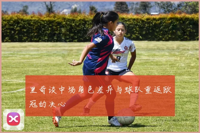 里奇谈中场角色差异与球队重返欧冠的决心