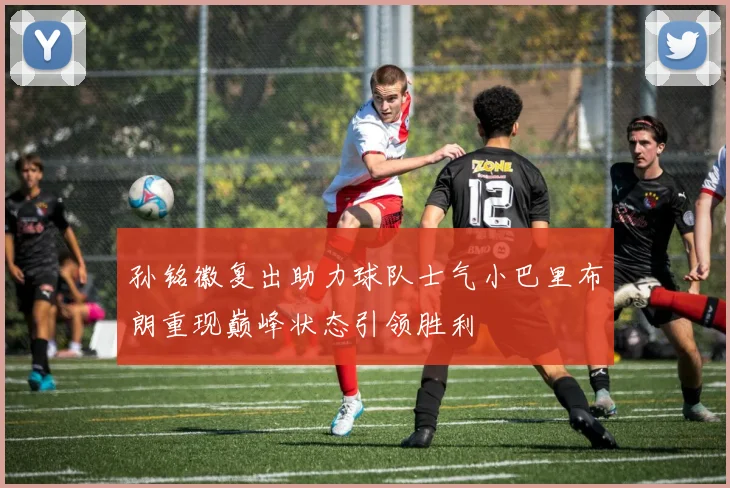 孙铭徽复出助力球队士气小巴里布朗重现巅峰状态引领胜利