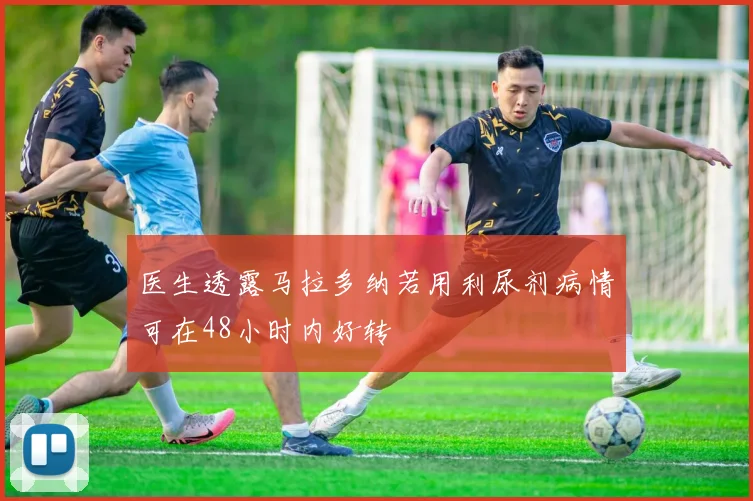 医生透露马拉多纳若用利尿剂病情可在48小时内好转