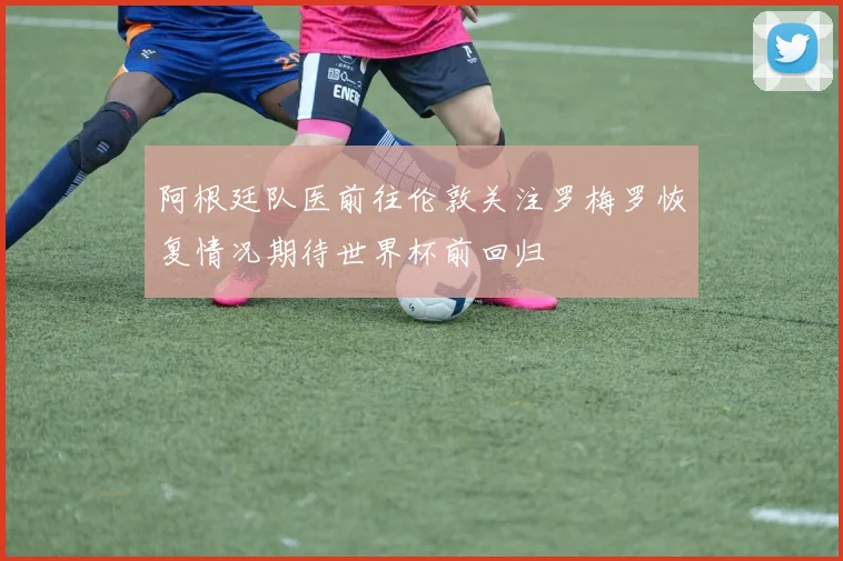 阿根廷队医前往伦敦关注罗梅罗恢复情况期待世界杯前回归