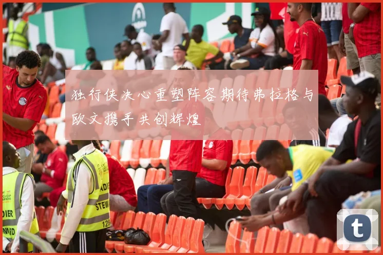 独行侠决心重塑阵容期待弗拉格与欧文携手共创辉煌