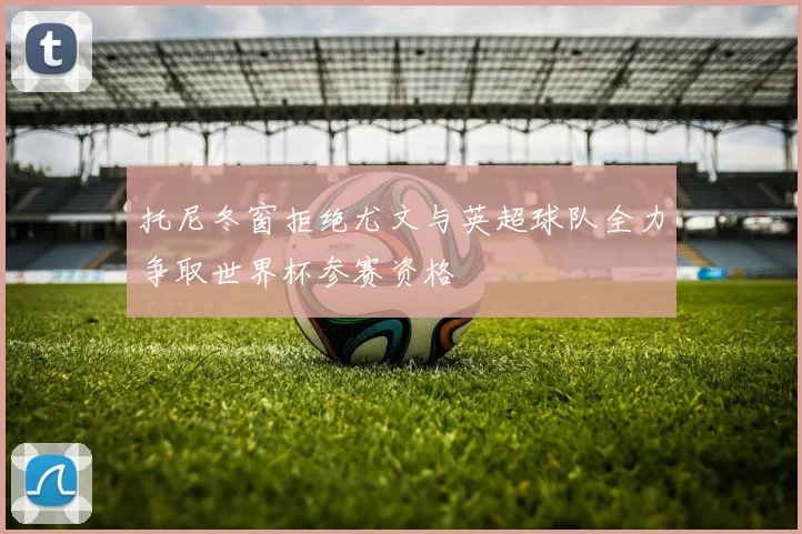 托尼冬窗拒绝尤文与英超球队全力争取世界杯参赛资格