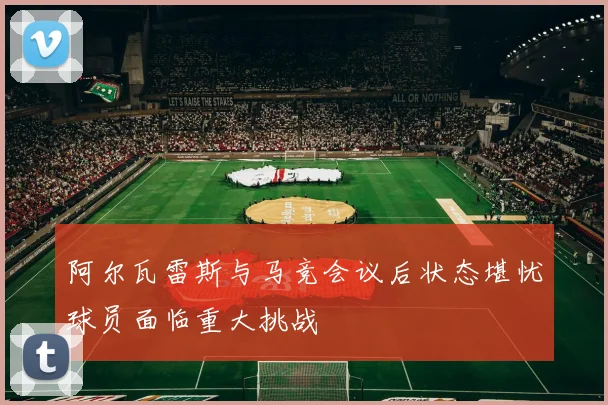 阿尔瓦雷斯与马竞会议后状态堪忧球员面临重大挑战