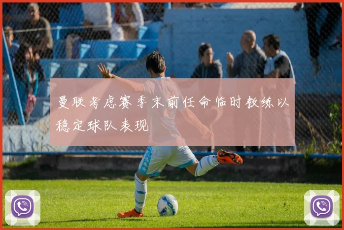 曼联考虑赛季末前任命临时教练以稳定球队表现