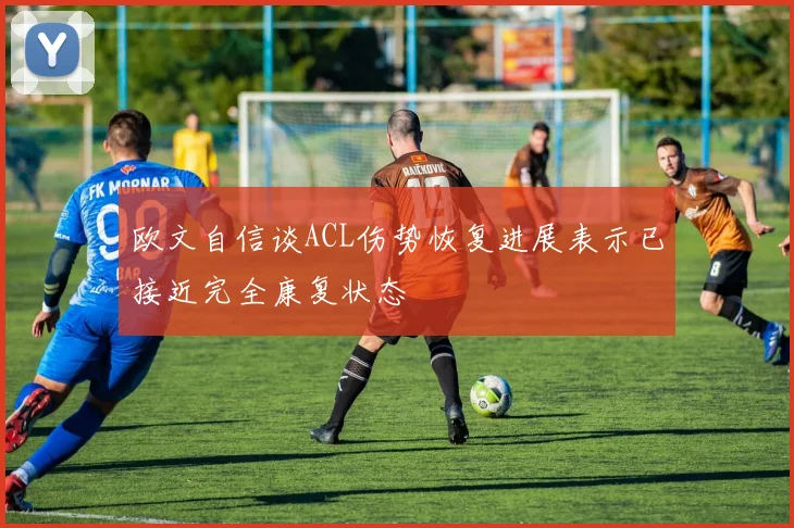 欧文自信谈ACL伤势恢复进展表示已接近完全康复状态