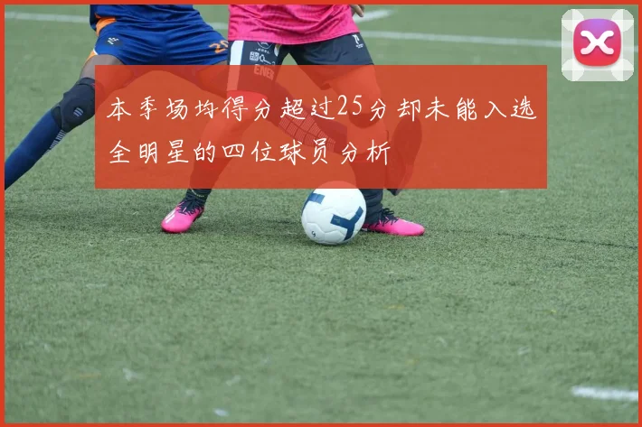 本季场均得分超过25分却未能入选全明星的四位球员分析