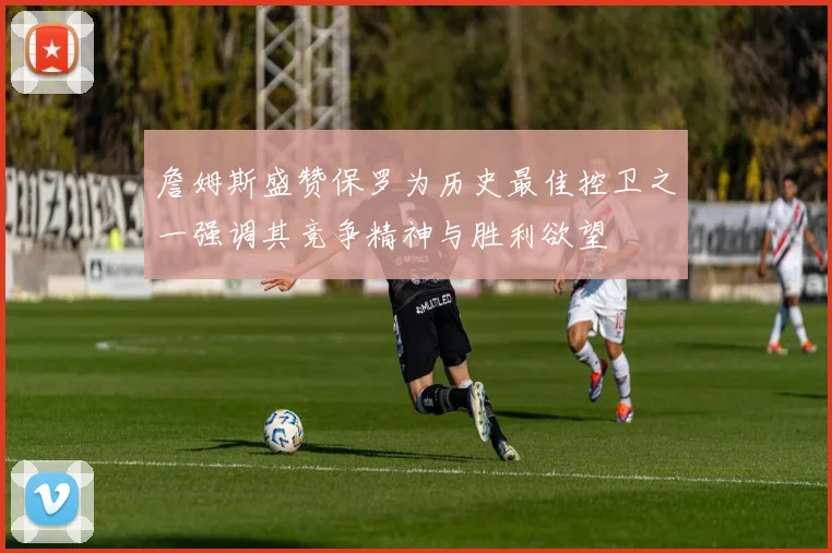詹姆斯盛赞保罗为历史最佳控卫之一强调其竞争精神与胜利欲望
