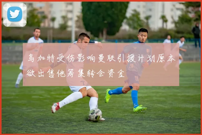 乌加特受伤影响曼联引援计划原本欲出售他筹集转会资金
