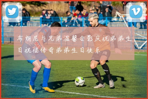 布朗尼与兄弟温馨合影庆祝弟弟生日祝福传奇弟弟生日快乐