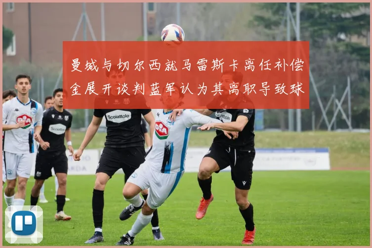 曼城与切尔西就马雷斯卡离任补偿金展开谈判蓝军认为其离职导致球队崩盘