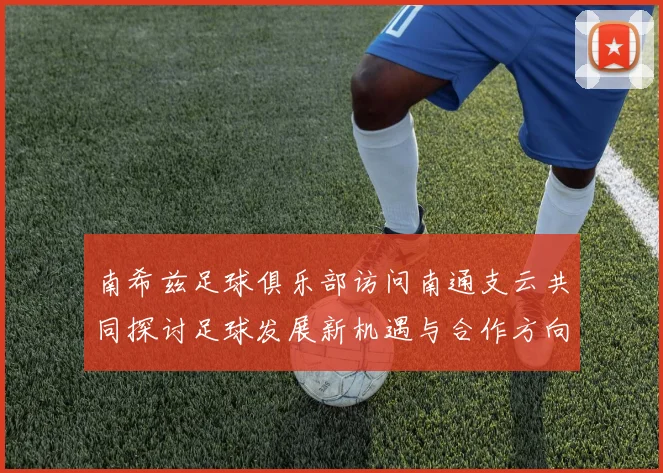 南希兹足球俱乐部访问南通支云共同探讨足球发展新机遇与合作方向
