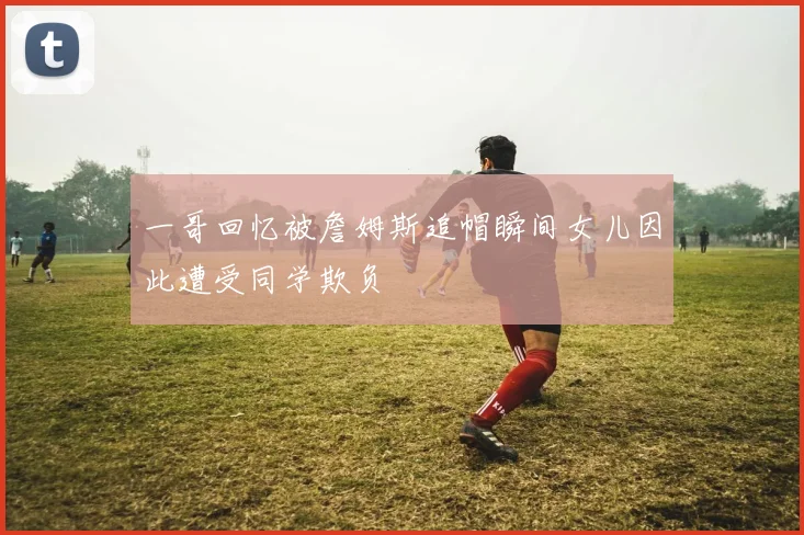 一哥回忆被詹姆斯追帽瞬间女儿因此遭受同学欺负