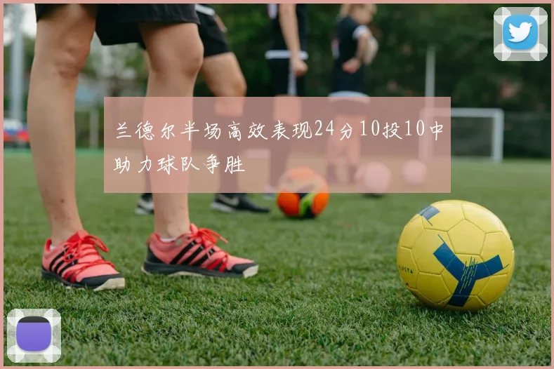 兰德尔半场高效表现24分10投10中助力球队争胜