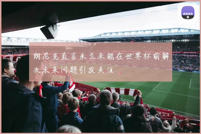 朗尼克直言米兰未能在世界杯前解决未来问题引发关注