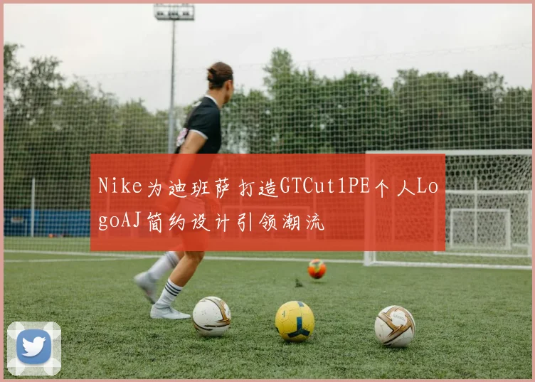 Nike为迪班萨打造GTCut1PE个人LogoAJ简约设计引领潮流