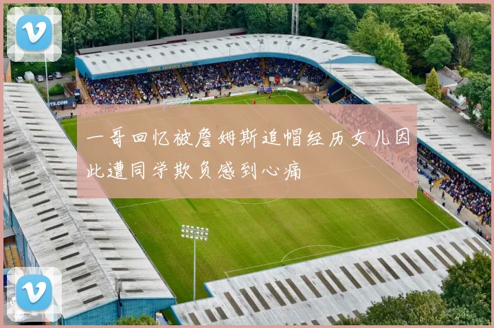 一哥回忆被詹姆斯追帽经历女儿因此遭同学欺负感到心痛