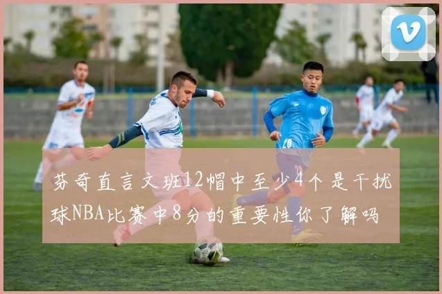 芬奇直言文班12帽中至少4个是干扰球NBA比赛中8分的重要性你了解吗
