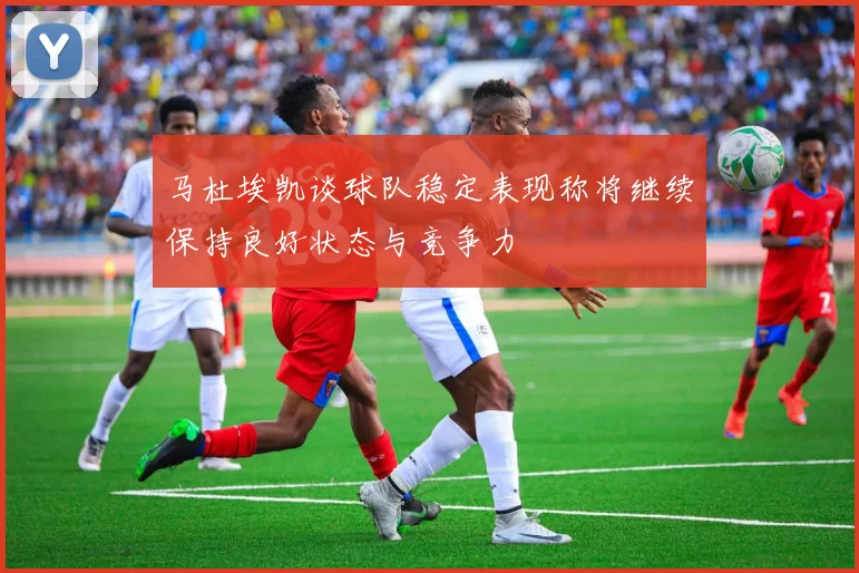 马杜埃凯谈球队稳定表现称将继续保持良好状态与竞争力