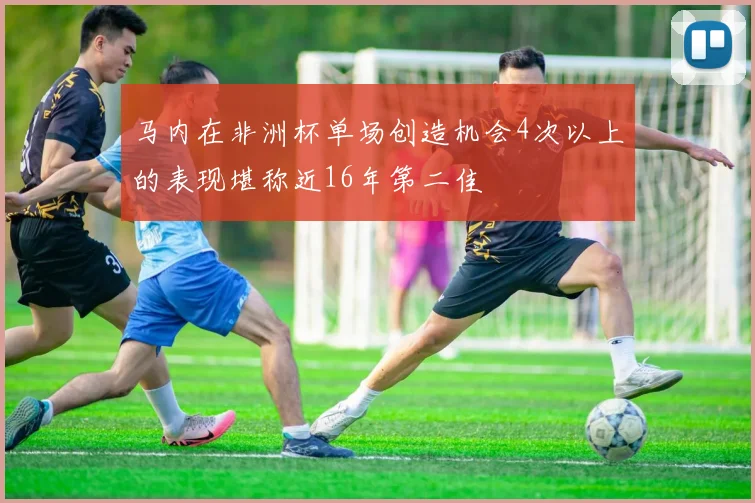 马内在非洲杯单场创造机会4次以上的表现堪称近16年第二佳