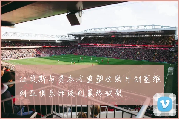 拉莫斯与资本方重塑收购计划塞维利亚俱乐部谈判最终破裂